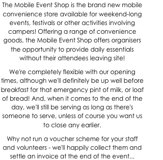 The Mobile Event Shop is the brand new mobile convenience store available for weekend-long events, festivals or other activities involving campers! Offering a range of convenience goods, the Mobile Event Shop offers organisers the opportunity to provide daily essentials without their attendees leaving site!
We're completely flexible with our opening times, although we'll definitely be up well before breakfast for that emergency pint of milk, or loaf of bread! And, when it comes to the end of the day, we'll still be serving as long as there's someone to serve, unless of course you want us to close any earlier.
Why not run a voucher scheme for your staff and volunteers - we'll happily collect them and settle an invoice at the end of the event...
