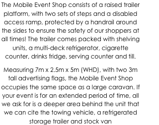 The Mobile Event Shop consists of a raised trailer platform, with two sets of steps and a disabled access ramp, protected by a handrail around the sides to ensure the safety of our shoppers at all times! The trailer comes packed with shelving units, a multi-deck refrigerator, cigarette counter, drinks fridge, serving counter and till.
Measuring 7m x 2.5m x 5m (WHD), with two 3m tall advertising flags, the Mobile Event Shop occupies the same space as a large caravan. If your event is for an extended period of time, all we ask for is a deeper area behind the unit that we can cite the towing vehicle, a refrigerated storage trailer and stock van