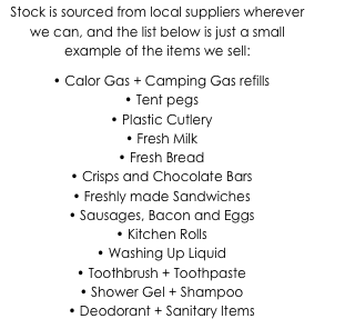 Stock is sourced from local suppliers wherever we can, and the list below is just a small example of the items we sell:
•	Calor Gas + Camping Gas refills
•	Tent pegs
•	Plastic Cutlery
•	Fresh Milk
•	Fresh Bread
•	Crisps and Chocolate Bars
•	Freshly made Sandwiches
•	Sausages, Bacon and Eggs
•	Kitchen Rolls
•	Washing Up Liquid
•	Toothbrush + Toothpaste
•	Shower Gel + Shampoo
•	Deodorant + Sanitary Items